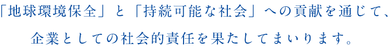 「地球環境保全」と「持続可能な社会」への貢献を通じて、企業としての社会的責任を果たしてまいります。